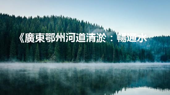 《廣東鄂州河道清淤：暢通水道，保護(hù)環(huán)境，恢復(fù)生態(tài)》